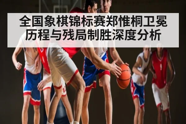 全国象棋锦标赛郑惟桐卫冕历程与残局制胜深度分析
