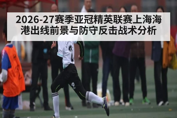2026-27赛季亚冠精英联赛上海海港出线前景与防守反击战术分析