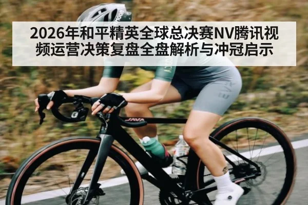 2026年和平精英全球总决赛NV腾讯视频运营决策复盘全盘解析与冲冠启示(hth)